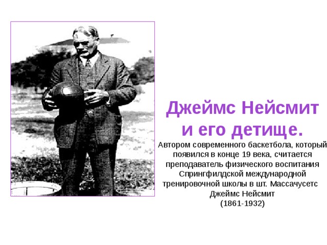 Джеймс Нейсмит и его детище. Автором современного баскетбола, который появился в конце 19 века, считается преподаватель физического воспитания Спрингфилдской международной тренировочной школы в шт. Массачусетс     Джеймс Нейсмит (1861-1932) 