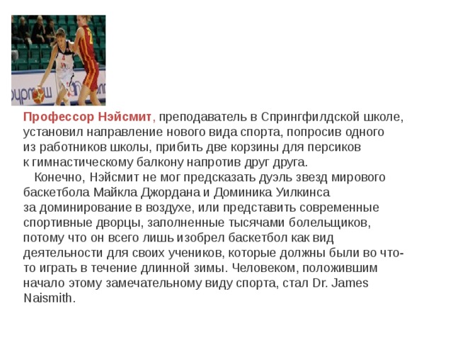 Профессор Нэйсмит , преподаватель в Спрингфилдской школе, установил направление нового вида спорта, попросив одного из работников школы, прибить две корзины для персиков к гимнастическому балкону напротив друг друга.  Конечно, Нэйсмит не мог предсказать дуэль звезд мирового баскетбола Майкла Джордана и Доминика Уилкинса за доминирование в воздухе, или представить современные спортивные дворцы, заполненные тысячами болельщиков, потому что он всего лишь изобрел баскетбол как вид деятельности для своих учеников, которые должны были во что-то играть в течение длинной зимы. Человеком, положившим начало этому замечательному виду спорта, стал Dr. James Naismith. 