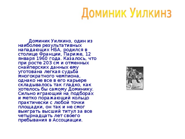  Доминик Уилкинз, один из наиболее результативных нападающих НБА, родился в столице Франции, Париже, 12 января 1960 года. Казалось, что при росте 203 см и отменных снайперских данных ему уготована легкая судьба многократного чемпиона, однако не все в его карьере складывалось так гладко, как хотелось бы самому Доминику. Сильно играющий на подборах и метко поражающий кольцо практически с любой точки площадки, он так и не смог выиграть высший титул за все четырнадцать лет своего пребывания в Ассоциации.   