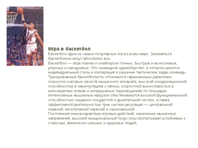 Игра в баскетбол Баскетбол одна из самых популярных игр во всем мире. Заниматься баскетболом могут абсолютно все. Баскетбол — игра ловких и снайперски точных, быстрых и выносливых, упорных и находчивых. Это командное единоборство, в котором ценится индивидуальный стиль и кооперация в решении тактических задач команды. Тренированные баскетболисты отличаются гармоничным развитием скоростно-силовых качеств мышечного аппарата, высокой координационной способностью в манипуляциях с мячом, скоростной выносливостью в многократных атаках и непрерывных перемещениях по площадке. Интенсивные мышечные нагрузки обеспечиваются высокой функциональной способностью сердечно-сосудистой и дыхательной систем, а также эффективной деятельностью трех систем регуляции — центральной нервной, вегетативной нервной и гормональной. Постоянная смена характера игровых действий, изменение мышечных напряжений, высокий эмоциональный тонус игры воспитывает устойчивых к стрессам, физически сильных и здоровых людей. 