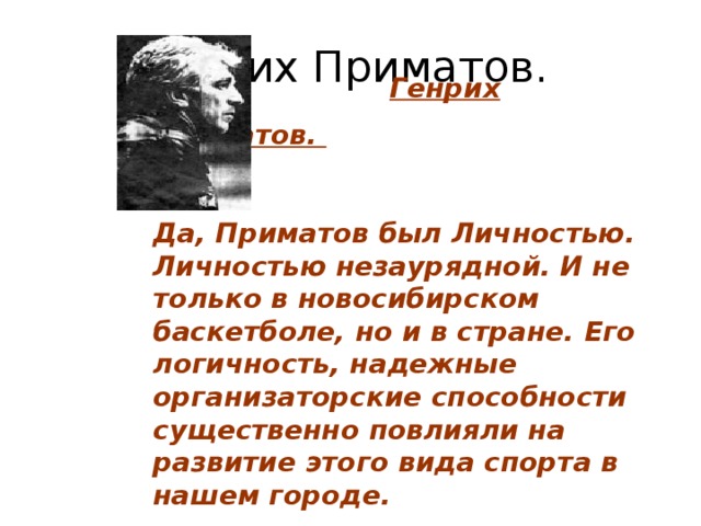                                                               Генрих Приматов.    Да, Приматов был Личностью. Личностью незаурядной. И не только в новосибирском баскетболе, но и в стране. Его логичность, надежные организаторские способности существенно повлияли на развитие этого вида спорта в нашем городе. Генрих Приматов.  