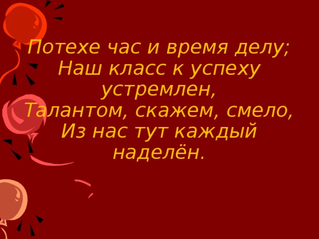 Потехе час и время делу;  Наш класс к успеху устремлен,  Талантом, скажем, смело,  Из нас тут каждый наделён . 