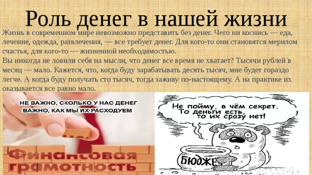 Роль денег в нашей жизни Жизнь в современном мире невозможно представить без денег. Чего ни коснись — еда, лечение, одежда, развлечения, — все требует денег. Для кого-то они становятся мерилом счастья, для кого-то — жизненной необходимостью. Вы никогда не ловили себя на мысли, что денег все время не хватает? Тысячи рублей в месяц — мало. Кажется, что, когда буду зарабатывать десять тысяч, мне будет гораздо легче. А когда буду получать сто тысяч, тогда заживу по-настоящему. А на практике их оказывается все равно мало. 
