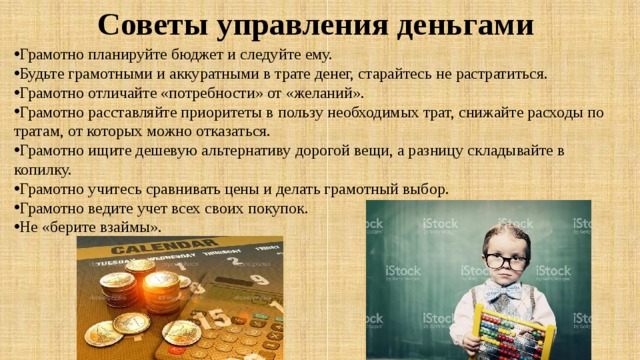 Советы управления деньгами    Грамотно планируйте бюджет и следуйте ему. Будьте грамотными и аккуратными в трате денег, старайтесь не растратиться. Грамотно отличайте «потребности» от «желаний». Грамотно расставляйте приоритеты в пользу необходимых трат, снижайте расходы по тратам, от которых можно отказаться. Грамотно ищите дешевую альтернативу дорогой вещи, а разницу складывайте в копилку. Грамотно учитесь сравнивать цены и делать грамотный выбор. Грамотно ведите учет всех своих покупок. Не «берите взаймы». 