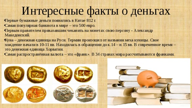 Интересные факты о деньгах Первые бумажные деньги появились в Китае 812 г. Самая популярная банкнота в мире – это 500 евро. Первым правителем приказавшим чеканить на монетах свою персону - Александр Македонский. Куна – денежная единица на Руси. Термин произошел от названия меха куницы. Свое хождение начали в 10-11 вв. Находилась в обращении до к.14 – н.15 вв. В современное время –это денежная единица Хорватии. Самая распространённая валюта – это «франк». В 34 странах мира рассчитываются франками. 