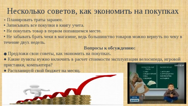 Несколько советов, как экономить на покупках • Планировать траты заранее. • Записывать все покупки в книгу учета. • Не покупать товар в первом попавшемся месте. • Не забывать брать чеки в магазине, ведь большинство товаров можно вернуть по чеку в течение двух недель.  Вопросы к обсуждению: ● Предложи свои советы, как экономить на покупках. ● Какие пункты нужно включить в расчет стоимости эксплуатации велосипеда, игровой приставки, компьютера? ● Распланируй свой бюджет на месяц. 