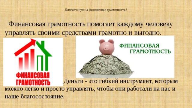   Для чего нужна финансовая грамотность?     Финансовая грамотность помогает каждому человеку управлять своими средствами грамотно и выгодно.  Деньги - это гибкий инструмент, которым можно легко и просто управлять, чтобы они работали на нас и наше благосостояние. 