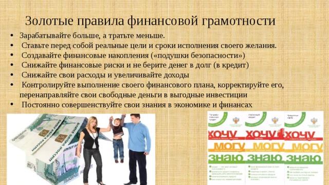 Золотые правила финансовой грамотности   Зарабатывайте больше, а тратьте меньше.  Ставьте перед собой реальные цели и сроки исполнения своего желания.  Создавайте финансовые накопления («подушки безопасности»)  Снижайте финансовые риски и не берите денег в долг (в кредит)  Снижайте свои расходы и увеличивайте доходы  Контролируйте выполнение своего финансового плана, корректируйте его, перенаправляйте свои свободные деньги в выгодные инвестиции  Постоянно совершенствуйте свои знания в экономике и финансах 