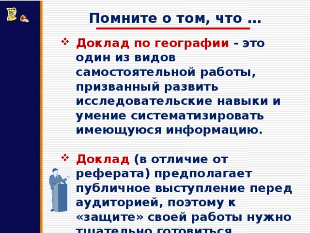 Помните о том, что … Доклад по географии - это один из видов самостоятельной работы, призванный развить исследовательские навыки и умение систематизировать имеющуюся информацию.  Доклад (в отличие от реферата) предполагает публичное выступление перед аудиторией, поэтому к «защите» своей работы нужно тщательно готовиться. 