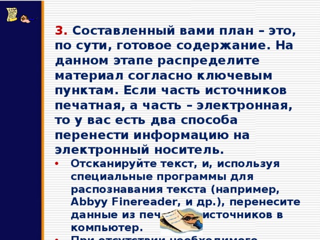3. Составленный вами план – это, по сути, готовое содержание. На данном этапе распределите материал согласно ключевым пунктам. Если часть источников печатная, а часть – электронная, то у вас есть два способа перенести информацию на электронный носитель. Отсканируйте текст, и, используя специальные программы для распознавания текста (например, Abbyy Finereader, и др.), перенесите данные из печатных источников в компьютер. При отсутствии необходимого оборудования наберите текст вручную. 