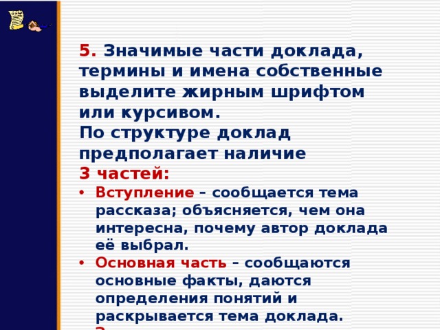 5. Значимые части доклада, термины и имена собственные выделите жирным шрифтом или курсивом. По структуре доклад предполагает наличие 3 частей: Вступление  – сообщается тема рассказа; объясняется, чем она интересна, почему автор доклада её выбрал. Основная часть – сообщаются основные факты, даются определения понятий и раскрывается тема доклада. Заключение  – подводится итог сообщения, делается вывод. 