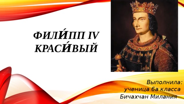 Фили́пп IV Краси́вый   Выполнила: ученица 6а класса Бичахчан Милания 