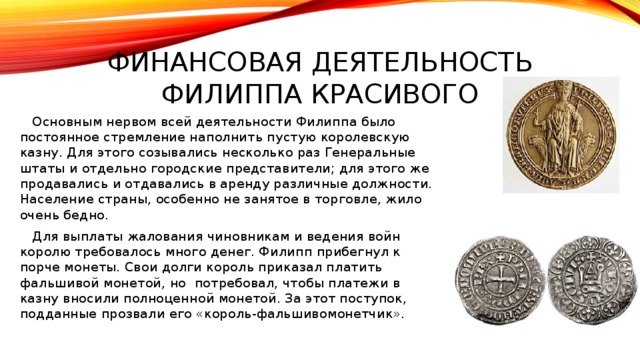 Финансовая деятельность филиппа красивого  Основным нервом всей деятельности Филиппа было постоянное стремление наполнить пустую королевскую казну. Для этого созывались несколько раз Генеральные штаты и отдельно городские представители; для этого же продавались и отдавались в аренду различные должности. Население страны, особенно не занятое в торговле, жило очень бедно.  Для выплаты жалования чиновникам и ведения войн королю требовалось много денег. Филипп прибегнул к порче монеты. Свои долги король приказал платить фальшивой монетой, но потребовал, чтобы платежи в казну вносили полноценной монетой. За этот поступок, подданные прозвали его «король-фальшивомонетчик». 
