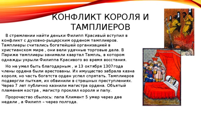 Конфликт короля и тамплиеров  В стремлении найти деньки Филипп Красивый вступил в конфликт с духовно-рыцарским орденом тамплиеров. Тамплиеры считались богатейшей организацией в христианском мире , они вели удачные торговые дела. В Париже тамплиеры занимали квартал Тампль, в котором однажды укрыли Филиппа Красивого во время восстания.  Но не умел быть благодарным , и 13 октября 1307года члены ордена были арестованы. Их имущество забрала казна короля, но часть богатств орден успел спрятать. Тамплиеров подвергли пыткам, их обвинили в страшных преступлениях. Через 7 лет публично казнили магистра ордена. Объятый пламенем костра , магистр проклял короля и папу.  Пророчество сбылось: папа Климент 5 умер через две недели , а Филипп – через полгода.  