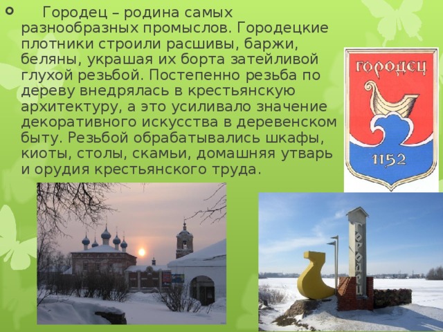        Городец – родина самых разнообразных промыслов. Городецкие плотники строили расшивы, баржи, беляны, украшая их борта затейливой глухой резьбой. Постепенно резьба по дереву внедрялась в крестьянскую архитектуру, а это усиливало значение декоративного искусства в деревенском быту. Резьбой обрабатывались шкафы, киоты, столы, скамьи, домашняя утварь и орудия крестьянского труда.  