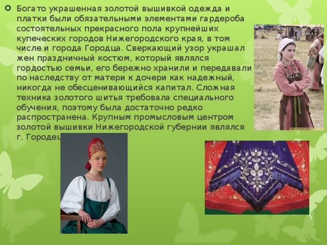 Богато украшенная золотой вышивкой одежда и платки были обязательными элементами гардероба состоятельных прекрасного пола крупнейших купеческих городов Нижегородского края, в том числе и города Городца. Сверкающий узор украшал жен праздничный костюм, который являлся гордостью семьи, его бережно хранили и передавали по наследству от матери к дочери как надежный, никогда не обесценивающийся капитал. Сложная техника золотого шитья требовала специального обучения, поэтому была достаточно редко распространена. Крупным промысловым центром золотой вышивки Нижегородской губернии являлся г. Городец. 