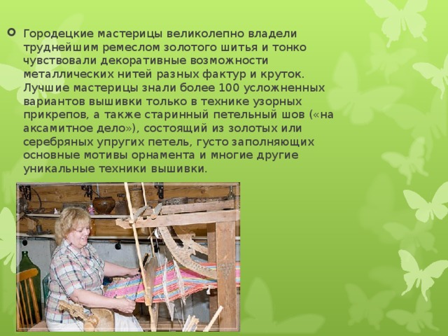 Городецкие мастерицы великолепно владели труднейшим ремеслом золотого шитья и тонко чувствовали декоративные возможности металлических нитей разных фактур и круток. Лучшие мастерицы знали более 100 усложненных вариантов вышивки только в технике узорных прикрепов, а также старинный петельный шов («на аксамитное дело»), состоящий из золотых или серебряных упругих петель, густо заполняющих основные мотивы орнамента и многие другие уникальные техники вышивки. 