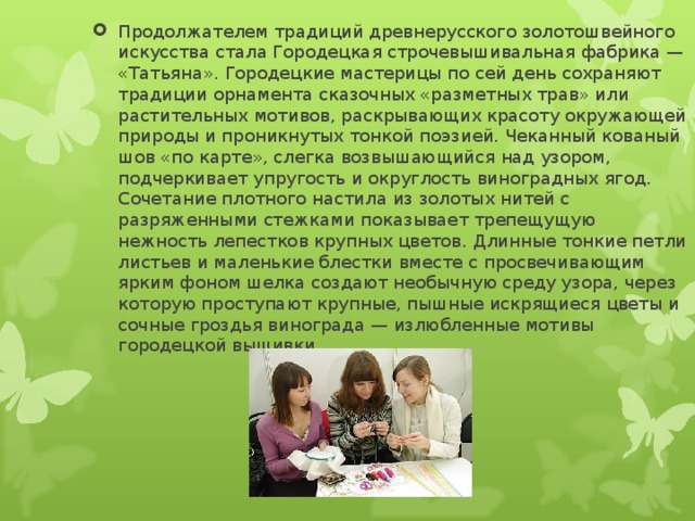 Продолжателем традиций древнерусского золотошвейного искусства стала Городецкая строчевышивальная фабрика — «Татьяна». Городецкие мастерицы по сей день сохраняют традиции орнамента сказочных «разметных трав» или растительных мотивов, раскрывающих красоту окружающей природы и проникнутых тонкой поэзией. Чеканный кованый шов «по карте», слегка возвышающийся над узором, подчеркивает упругость и округлость виноградных ягод. Сочетание плотного настила из золотых нитей с разряженными стежками показывает трепещущую нежность лепестков крупных цветов. Длинные тонкие петли листьев и маленькие блестки вместе с просвечивающим ярким фоном шелка создают необычную среду узора, через которую проступают крупные, пышные искрящиеся цветы и сочные гроздья винограда — излюбленные мотивы городецкой вышивки 