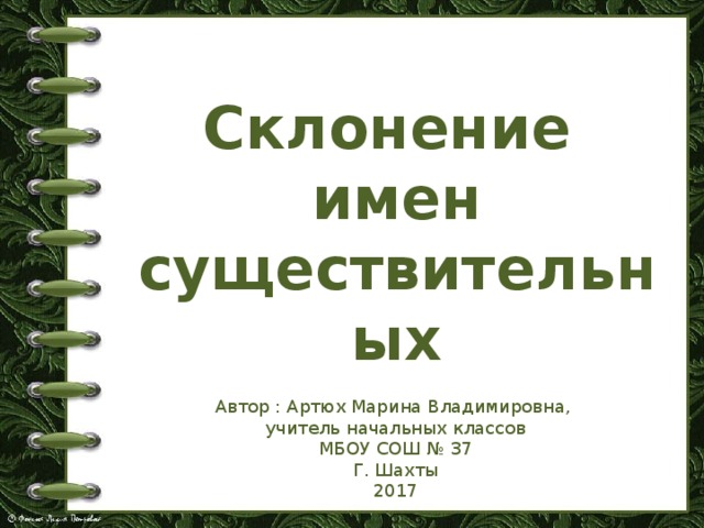 Склонение имен существительных Автор : Артюх Марина Владимировна, учитель начальных классов МБОУ СОШ № 37 Г. Шахты 2017 