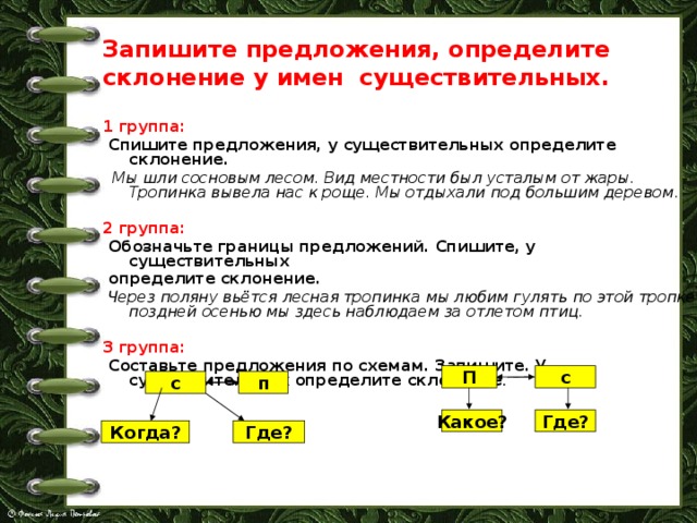 Запишите предложения, определите склонение у имен существительных. 1 группа:  Спишите предложения, у существительных определите склонение.   Мы шли сосновым лесом. Вид местности был усталым от жары. Тропинка вывела нас к роще. Мы отдыхали под большим деревом . 2 группа:  Обозначьте границы предложений. Спишите, у существительных  определите склонение.   Через поляну вьётся лесная тропинка мы любим гулять по этой тропке поздней осенью мы здесь наблюдаем за отлетом птиц.  3 группа:  Составьте предложения по схемам. Запишите. У существительных определите склонение .  П с п с Какое? Где? Где? Когда? 