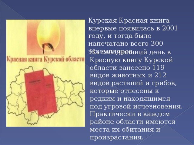 Курская Красная книга впервые появилась в 2001 году, и тогда было напечатано всего 300 экземпляров.  На сегодняшний день в Красную книгу Курской области занесено 119 видов животных и 212 видов растений и грибов, которые отнесены к редким и находящимся под угрозой исчезновения. Практически в каждом районе области имеются места их обитания и произрастания. 