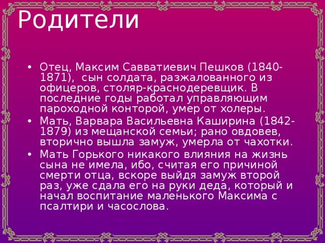 Родители   Отец, Максим Савватиевич Пешков (1840-1871), сын солдата, разжалованного из офицеров, столяр-краснодеревщик. В последние годы работал управляющим пароходной конторой, умер от холеры. Мать, Варвара Васильевна Каширина (1842-1879) из мещанской семьи; рано овдовев, вторично вышла замуж, умерла от чахотки. Мать Горького никакого влияния на жизнь сына не имела, ибо, считая его причиной смерти отца, вскоре выйдя замуж второй раз, уже сдала его на руки деда, который и начал воспитание маленького Максима с псалтири и часослова. 