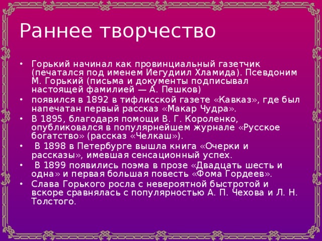 Раннее творчество Горький начинал как провинциальный газетчик (печатался под именем Иегудиил Хламида). Псевдоним М. Горький (письма и документы подписывал настоящей фамилией — А. Пешков) появился в 1892 в тифлисской газете «Кавказ», где был напечатан первый рассказ «Макар Чудра». В 1895, благодаря помощи В. Г. Короленко, опубликовался в популярнейшем журнале «Русское богатство» (рассказ «Челкаш»).  В 1898 в Петербурге вышла книга «Очерки и рассказы», имевшая сенсационный успех.  В 1899 появились поэма в прозе «Двадцать шесть и одна» и первая большая повесть «Фома Гордеев». Слава Горького росла с невероятной быстротой и вскоре сравнялась с популярностью А. П. Чехова и Л. Н. Толстого. 