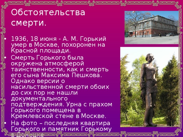 Обстоятельства смерти. 1936, 18 июня - A. M. Горький умер в Москве, похоронен на Красной площади. Смерть Горького была окружена атмосферой таинственности, как и смерть его сына Максима Пешкова. Однако версии о насильственной смерти обоих до сих пор не нашли документального подтверждения. Урна с прахом Горького помещена в Кремлевской стене в Москве. На фото – последняя квартира Горького и памятник Горькому в Донецке 