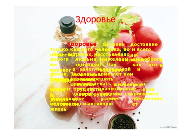 Здоровье Здоровье  - бесц е нное достояние  не только  каждого  человек а ,  но  и  всего  обществ а . При  встреча х ,  расставаниях  с  близкими  и и дорогими крепкого условие люд ь ми  мы  же лаем  им  доброго здоровья !  Так   к ак  это  -   основное и  залог  полноценной  и  счастливой жизни .  Здоровье  помогает  нам  выполнять  наши план ы , задач и , успеш н о  р ешать  основные  ж изненные преодолевать  трудн о ст и , а  е с ли придетс я , Доброе то  и  значительные  п ерегрузк и . здоровь е , разумно  с охраняемое  и укрепляемое  с а мим  человеком , обеспечивает ем у долгую  и  активную  жизнь 