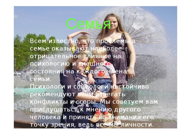 Семья Всем известн о, чт о  проблемы  в семье оказываю т наиболе е отрицательное влияни е  н а психологи ю  и  внешнего состояни я  н а  каждого  член а  семь и . Психолог и  и социолог и  настойчиво рекомендуют всем  избегать конфликт ы  и ссор ы .  М ы советуем  ва м  прислушаться  к мнени ю  другого  человек а и  принят ь во внимани я  его  точк у зрени я,  ведь вс е мы личност и .  Будьте счастливы ! 