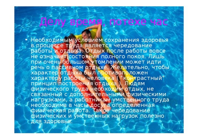 Делу  время ,  потехе  час Необходимым  условием  сохранения  здоровья  в процесс е  труд а являетс я  чередование  работ ы и отдых а. Отды х  после работ ы вовсе не  означает состояния полного  покоя. Лишь  при  очень большом  утомлении  может  идт и  реч ь  о пассивном отдыхе . Желатель н о ,  чтоб ы  характер  отдых а был противоположен  характеру  работ ы  человека  ( 