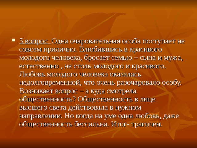 5 вопрос   Одна очаровательная особа поступает не совсем прилично. Влюбившись в красивого молодого человека, бросает семью – сына и мужа, естественно , не столь молодого и красивого. Любовь молодого человека оказалась недолговременной, что очень разочаровало особу. Возникает вопрос – а куда смотрела общественность? Общественность в лице высшего света действовала в нужном направлении. Но когда на уме одна любовь, даже общественность бессильна. Итог- трагичен. 