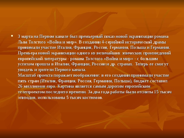 3 марта на Первом канале был премьерный показ новой экранизации романа Льва Толстого «Война и мир». В создании 4-серийной исторической драмы принимали участие Италия, Франция, Россия, Германия, Польша и Германия.  Премьера новой экранизации одного из величайших эпических произведений европейской литературы - романа Толстого «Война и мир» - с большим успехом прошла в Италии, Франции, России и др. странах. Теперь ее смогут увидеть и зрители Первого канала.  Масштаб проекта поражает воображение: в его создании принимали участие пять стран (Италия, Франция, Россия, Германия, Польша), бюджет составил 26 миллионов евро. Картина является самым дорогим европейским телепроектом последнего времени. За два года работы были отсняты 15 тысяч эпизодов, использованы 5 тысяч костюмов. 