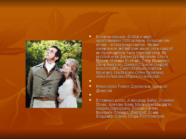 В новом сериале «Война и мир»  задействовано 7000 актеров, большинство из них - в батальных сценах. Фильм снимался на английском языке, но в каждой из стран картина была переозвучена. На русский язык фильм дублировали: Ольга Будина (Наташа Ростова), Пётр Иващенко (Пьер Безухов), Даниил Страхов (Андрей Болконский), Павел Майков (Анатоль Курагин), Ольга Кабо (Элен Курагина), Анна Большова (Мария Болконская).   Режиссеры :  Роберт Дорнхельм, Брендон Донисон.   В главных ролях: Александр Байер, Клеменс Поэзи, Алессио Бони, Малкольм Макдауэл, Андреа Джиордана, Бренда Блетин, Виоланте Плачидо, Дмитрий Исаев, Владимир Ильин, Игорь Костолевский. 