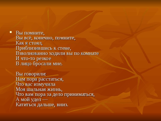 Вы помните,  Вы всё, конечно, помните,  Как я стоял,  Приблизившись к стене,  Взволнованно ходили вы по комнате  И что-то резкое  В лицо бросали мне.   Вы говорили:  Нам пора расстаться,  Что вас измучила  Моя шальная жизнь,  Что вам пора за дело приниматься,  А мой удел —  Катиться дальше, вниз. 