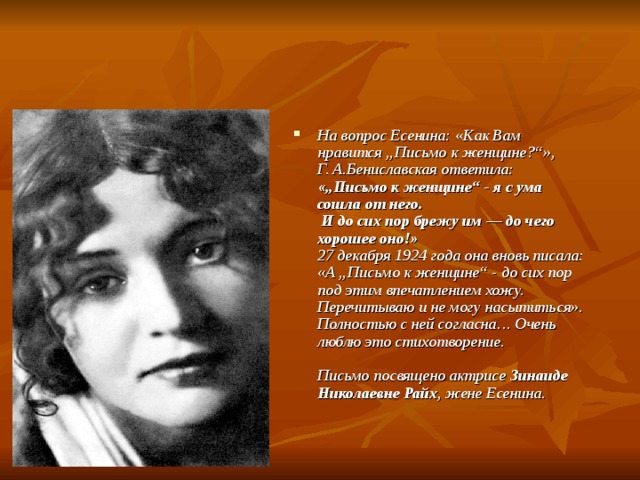 На вопрос Есенина: «Как Вам нравится „Письмо к женщине?“»,  Г. А.Бениславская ответила:  «„Письмо к женщине“ - я с ума сошла от него.  И до сих пор брежу им — до чего хорошее оно!»  27 декабря 1924 года она вновь писала:  «А „Письмо к женщине“ - до сих пор под этим впечатлением хожу.  Перечитываю и не могу насытиться».  Полностью с ней согласна… Очень люблю это стихотворение.   Письмо посвящено актрисе Зинаиде Николаевне Райх , жене Есенина.    