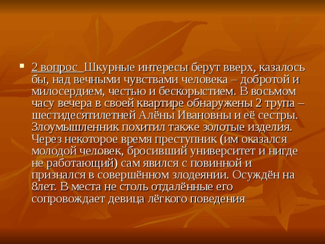 2 вопрос   Шкурные интересы берут вверх, казалось бы, над вечными чувствами человека – добротой и милосердием, честью и бескорыстием. В восьмом часу вечера в своей квартире обнаружены 2 трупа – шестидесятилетней Алёны Ивановны и её сестры. Злоумышленник похитил также золотые изделия. Через некоторое время преступник (им оказался молодой человек, бросивший университет и нигде не работающий) сам явился с повинной и признался в совершённом злодеянии. Осуждён на 8лет. В места не столь отдалённые его сопровождает девица лёгкого поведения 