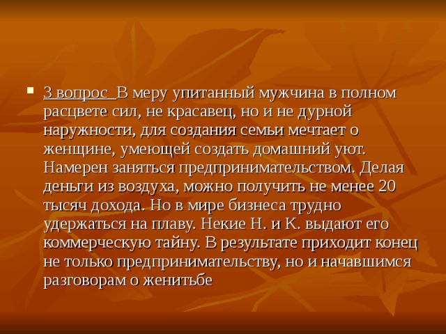 3 вопрос   В меру упитанный мужчина в полном расцвете сил, не красавец, но и не дурной наружности, для создания семьи мечтает о женщине, умеющей создать домашний уют. Намерен заняться предпринимательством. Делая деньги из воздуха, можно получить не менее 20 тысяч дохода. Но в мире бизнеса трудно удержаться на плаву. Некие Н. и К. выдают его коммерческую тайну. В результате приходит конец не только предпринимательству, но и начавшимся разговорам о женитьбе 