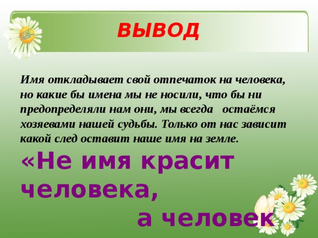 ВЫВОД Имя откладывает свой отпечаток на человека, но какие бы имена мы не носили, что бы ни предопределяли нам они, мы всегда остаёмся хозяевами нашей судьбы. Только от нас зависит какой след оставит наше имя на земле.  « Не имя красит человека,  а человек имя » 