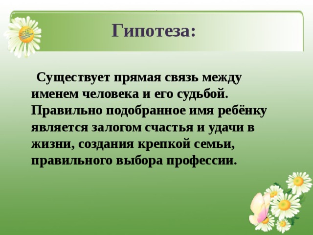 . Гипотеза:  Существует прямая связь между именем человека и его судьбой. Правильно подобранное имя ребёнку является залогом счастья и удачи в жизни, создания крепкой семьи, правильного выбора профессии.  