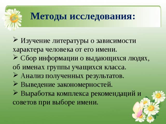  Методы исследования:    Изучение литературы о зависимости характера человека от его имени.  Сбор информации о выдающихся людях, об именах группы учащихся класса.  Анализ полученных результатов.  Выведение закономерностей.  Выработка комплекса рекомендаций и советов при выборе имени. 