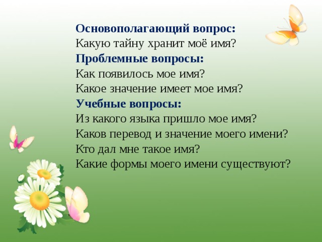 Основополагающий вопрос:  Какую тайну хранит моё имя? Проблемные  вопросы:  Как появилось мое имя? Какое значение имеет мое имя? Учебные вопросы:  Из какого языка пришло мое имя? Каков перевод и значение моего имени? Кто дал мне такое имя? Какие формы моего имени существуют? 