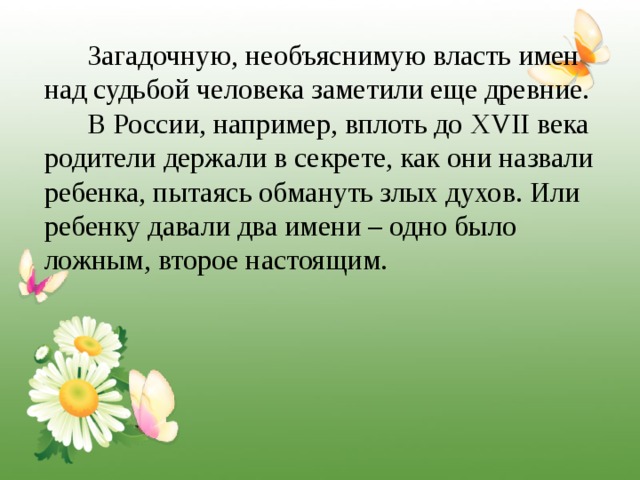 Загадочную, необъяснимую власть имен над судьбой человека заметили еще древние.  В России, например, вплоть до XVII века родители держали в секрете, как они назвали ребенка, пытаясь обмануть злых духов. Или ребенку давали два имени – одно было ложным, второе настоящим. 
