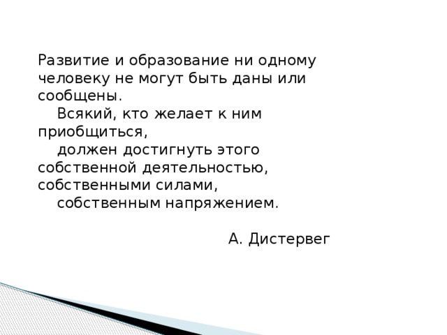 Развитие и образование ни одному человеку не могут быть даны или сообщены.  Всякий, кто желает к ним приобщиться,  должен достигнуть этого собственной деятельностью, собственными силами,  собственным напряжением.  А. Дистервег 