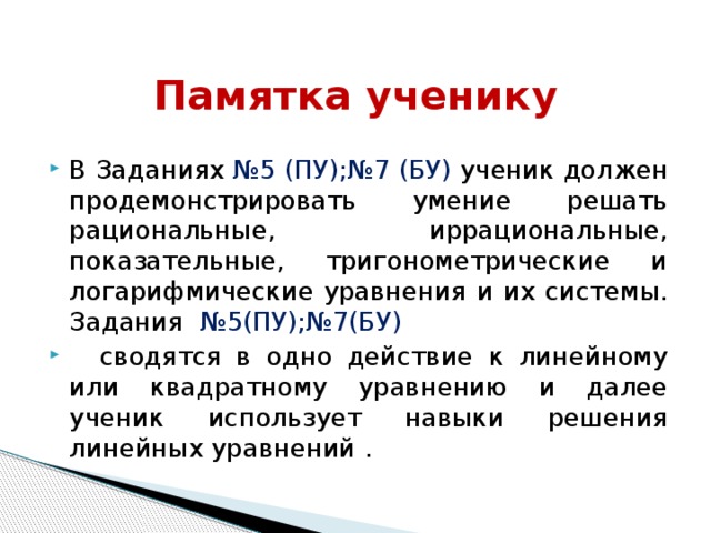 Памятка ученику В Заданиях №5 (ПУ);№7 (БУ) ученик должен продемонстрировать умение решать рациональные, иррациональные, показательные, тригонометрические и логарифмические уравнения и их системы. Задания   №5(ПУ);№7(БУ)  сводятся в одно действие к линейному или квадратному уравнению и далее ученик использует навыки решения линейных уравнений . 