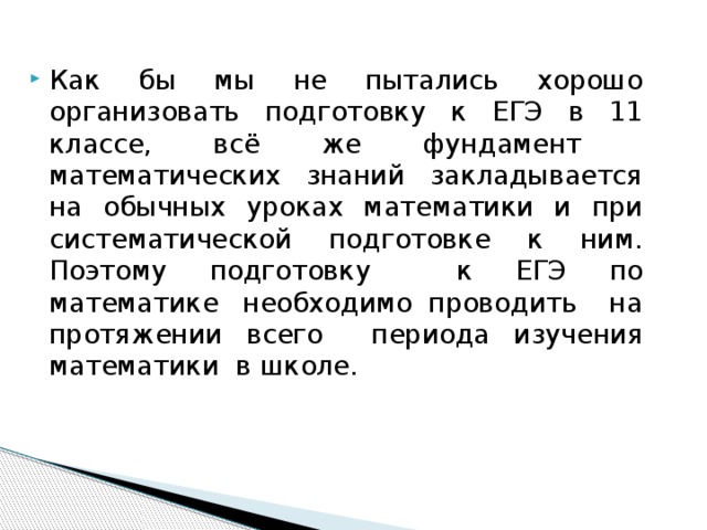 Как бы мы не пытались хорошо организовать подготовку к ЕГЭ в 11 классе, всё же фундамент математических знаний закладывается на обычных уроках математики и при систематической подготовке к ним. Поэтому подготовку к ЕГЭ по математике  необходимо проводить на протяжении всего периода изучения математики в школе. 