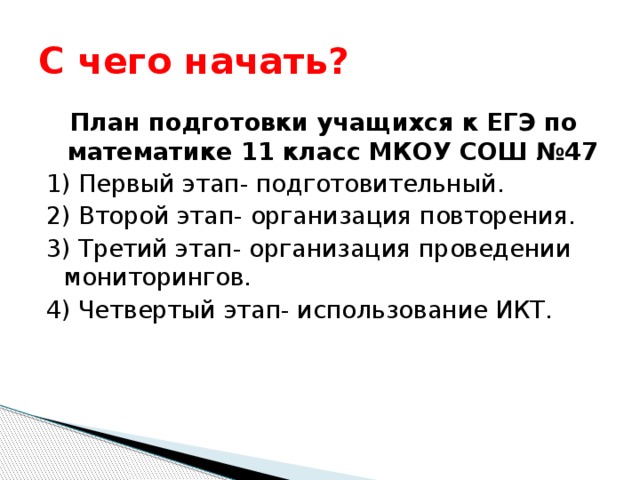С чего начать? План подготовки учащихся к ЕГЭ по математике 11 класс МКОУ СОШ №47 1) Первый этап- подготовительный. 2) Второй этап- организация повторения. 3) Третий этап- организация проведении мониторингов. 4) Четвертый этап- использование ИКТ. 