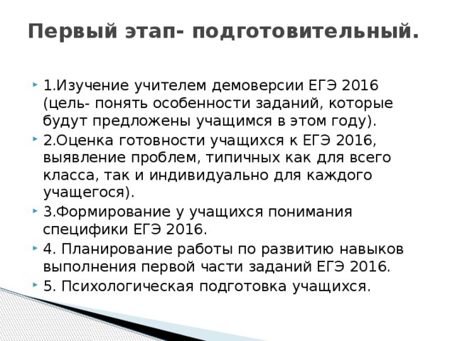 Первый этап- подготовительный.   1.Изучение учителем демоверсии ЕГЭ 2016 (цель- понять особенности заданий, которые будут предложены учащимся в этом году). 2.Оценка готовности учащихся к ЕГЭ 2016, выявление проблем, типичных как для всего класса, так и индивидуально для каждого учащегося). 3.Формирование у учащихся понимания специфики ЕГЭ 2016. 4. Планирование работы по развитию навыков выполнения первой части заданий ЕГЭ 2016. 5. Психологическая подготовка учащихся. 