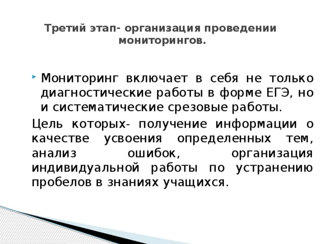Третий этап- организация проведении мониторингов.   Мониторинг включает в себя не только диагностические работы в форме ЕГЭ, но и систематические срезовые работы. Цель которых- получение информации о качестве усвоения определенных тем, анализ ошибок, организация индивидуальной работы по устранению пробелов в знаниях учащихся. 
