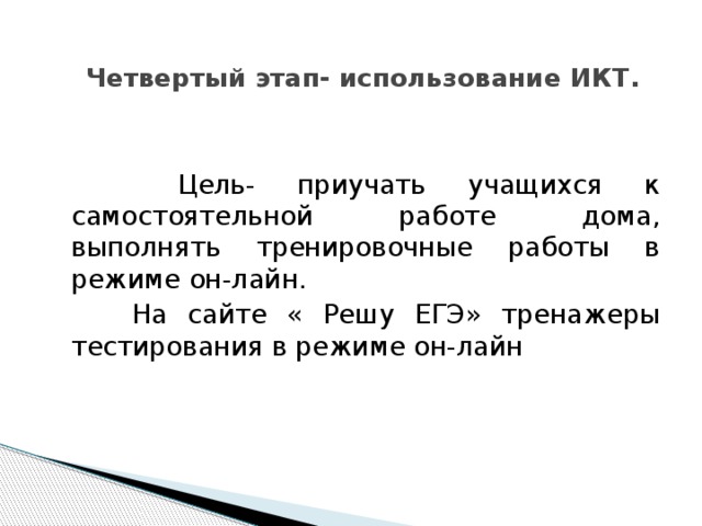 Четвертый этап- использование ИКТ.    Цель- приучать учащихся к самостоятельной работе дома, выполнять тренировочные работы в режиме он-лайн.  На сайте « Решу ЕГЭ» тренажеры тестирования в режиме он-лайн 